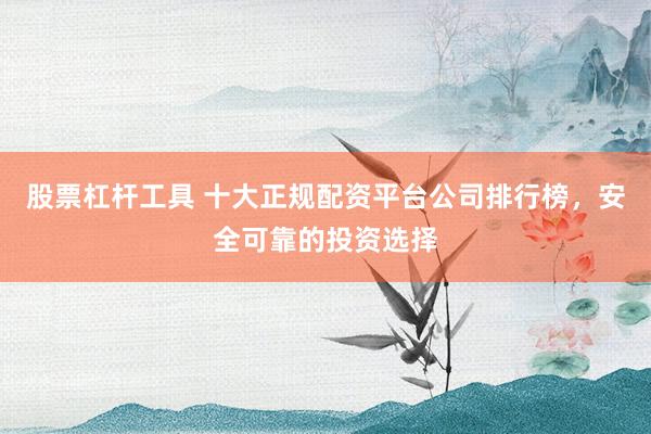股票杠杆工具 十大正规配资平台公司排行榜，安全可靠的投资选择