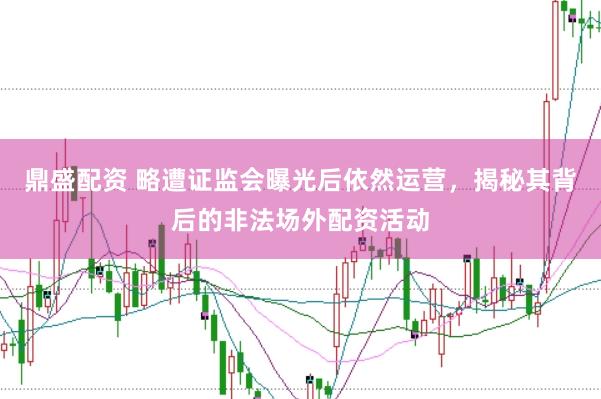 鼎盛配资 略遭证监会曝光后依然运营，揭秘其背后的非法场外配资活动