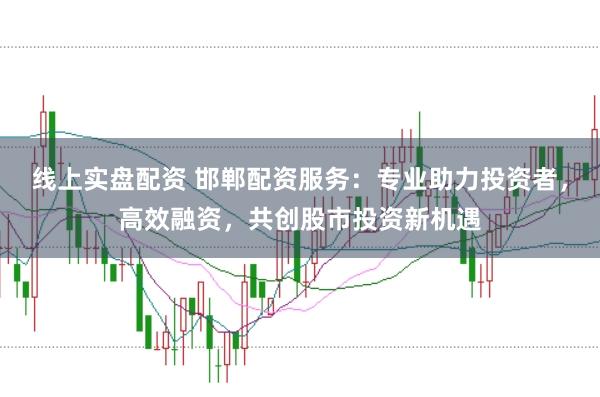 线上实盘配资 邯郸配资服务：专业助力投资者，高效融资，共创股市投资新机遇