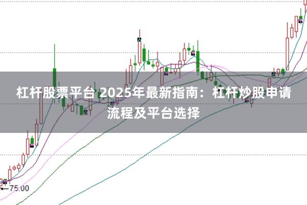 杠杆股票平台 2025年最新指南：杠杆炒股申请流程及平台选择