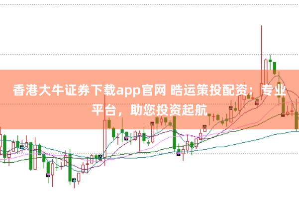 香港大牛证券下载app官网 晧运策投配资：专业平台，助您投资起航