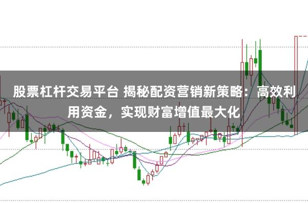 股票杠杆交易平台 揭秘配资营销新策略：高效利用资金，实现财富增值最大化