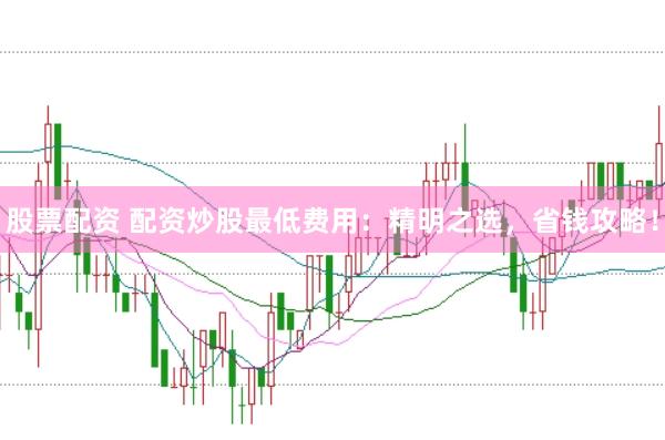 股票配资 配资炒股最低费用：精明之选，省钱攻略！