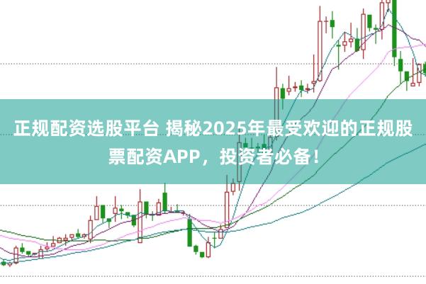 正规配资选股平台 揭秘2025年最受欢迎的正规股票配资APP，投资者必备！