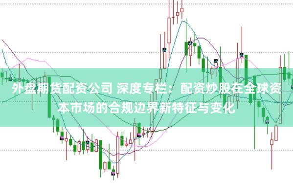 外盘期货配资公司 深度专栏：配资炒股在全球资本市场的合规边界新特征与变化