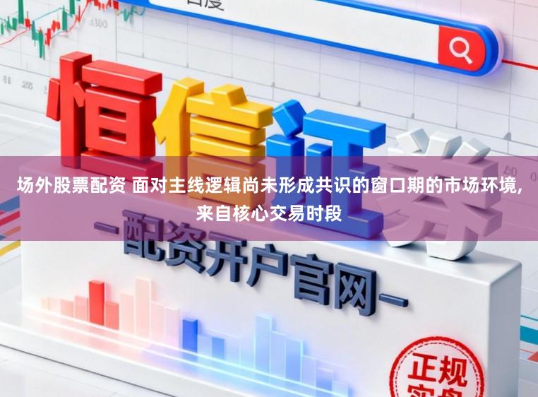 场外股票配资 面对主线逻辑尚未形成共识的窗口期的市场环境,来自核心交易时段