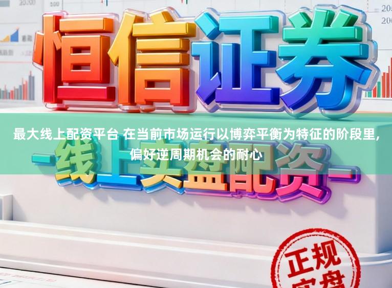 最大线上配资平台 在当前市场运行以博弈平衡为特征的阶段里,偏好逆周期机会的耐心