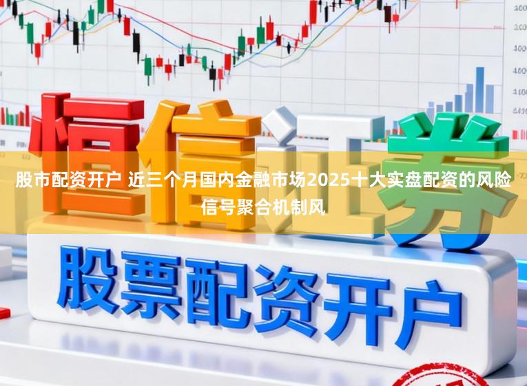 股市配资开户 近三个月国内金融市场2025十大实盘配资的风险信号聚合机制风