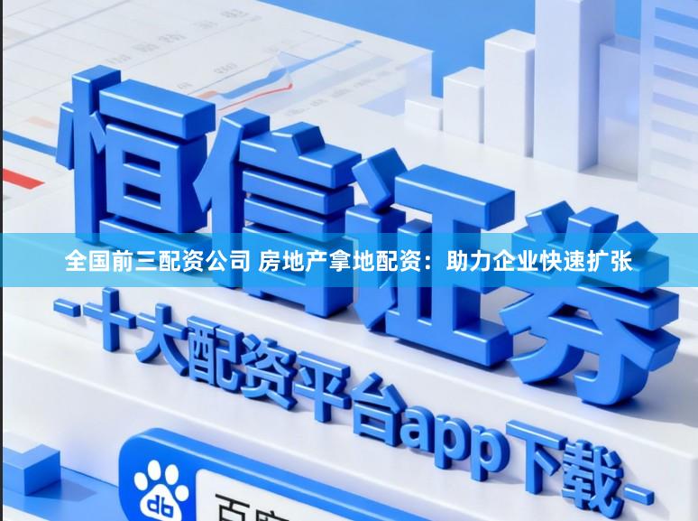 全国前三配资公司 房地产拿地配资：助力企业快速扩张